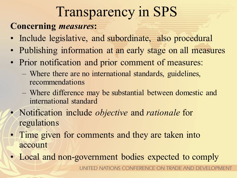 Transparency in SPS Concerning measures: Include legislative, and subordinate, also procedural Publishing information at an early stage on all measures Prior notification and prior comment of measures: –Where there are no international standards, guidelines, recommendations –Where difference may be substantial between domestic and international standard Notification include objective and rationale for regulations Time given for comments and they are taken into account Local and non-government bodies expected to comply