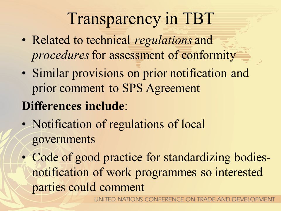 Transparency in TBT Related to technical regulations and procedures for assessment of conformity Similar provisions on prior notification and prior comment to SPS Agreement Differences include: Notification of regulations of local governments Code of good practice for standardizing bodies- notification of work programmes so interested parties could comment