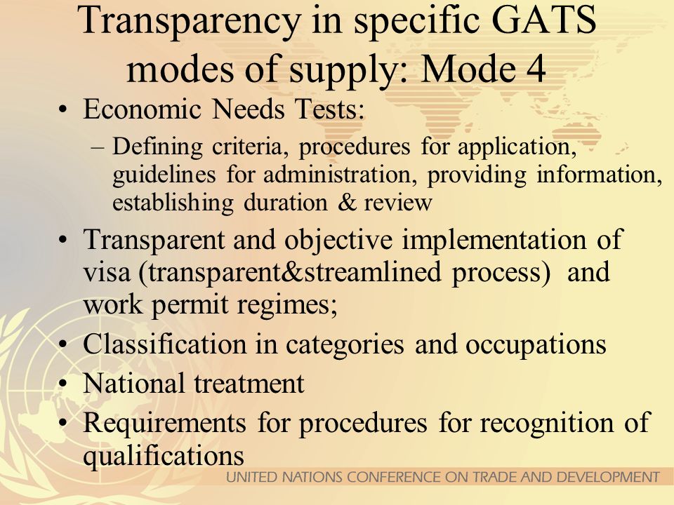 Transparency in specific GATS modes of supply: Mode 4 Economic Needs Tests: –Defining criteria, procedures for application, guidelines for administration, providing information, establishing duration & review Transparent and objective implementation of visa (transparent&streamlined process) and work permit regimes; Classification in categories and occupations National treatment Requirements for procedures for recognition of qualifications