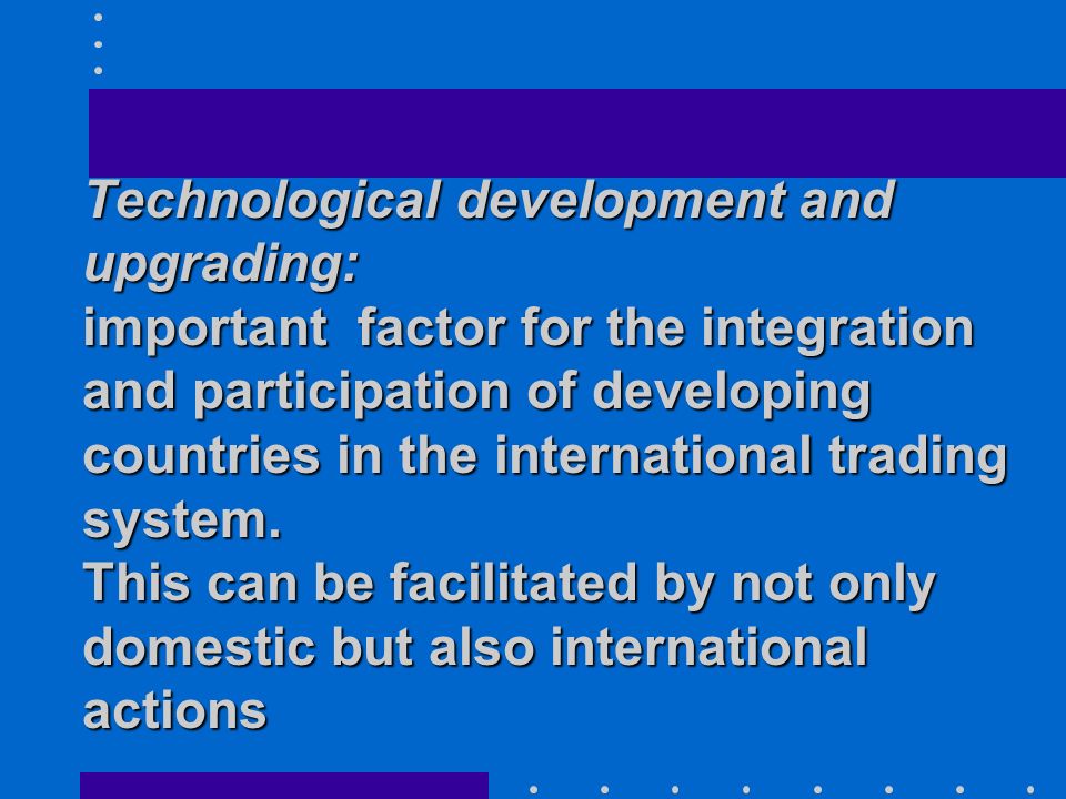 Technological development and upgrading: important factor for the integration and participation of developing countries in the international trading system.