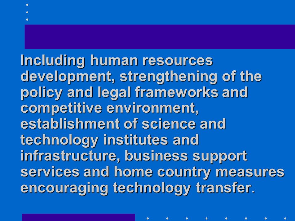 Including human resources development, strengthening of the policy and legal frameworks and competitive environment, establishment of science and technology institutes and infrastructure, business support services and home country measures encouraging technology transfer.