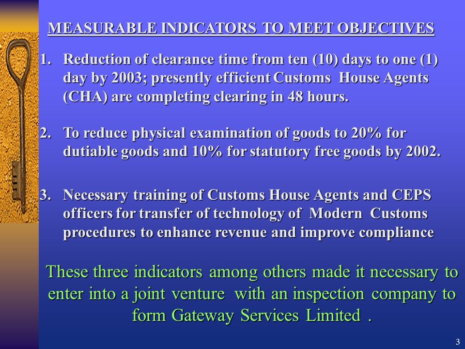3 MEASURABLE INDICATORS TO MEET OBJECTIVES 3.Necessary training of Customs House Agents and CEPS officers for transfer of technology of Modern Customs procedures to enhance revenue and improve compliance 1.Reduction of clearance time from ten (10) days to one (1) day by 2003; presently efficient Customs House Agents (CHA) are completing clearing in 48 hours.
