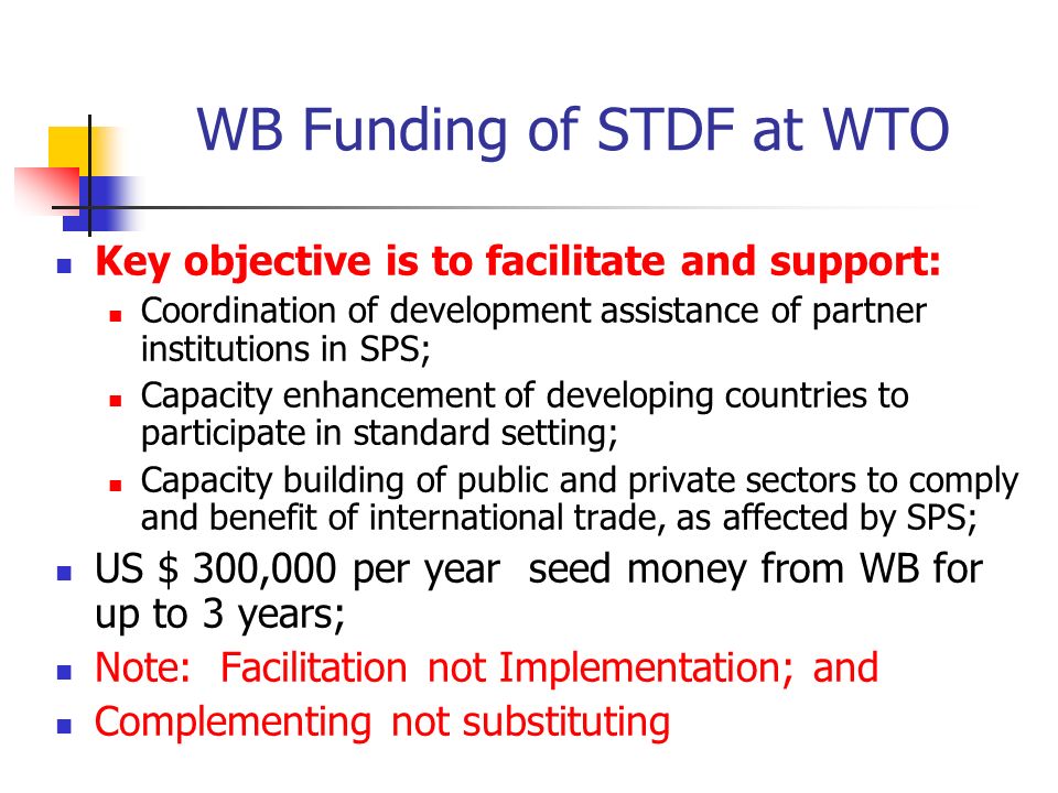 WB Funding of STDF at WTO Key objective is to facilitate and support: Coordination of development assistance of partner institutions in SPS; Capacity enhancement of developing countries to participate in standard setting; Capacity building of public and private sectors to comply and benefit of international trade, as affected by SPS; US $ 300,000 per year seed money from WB for up to 3 years; Note: Facilitation not Implementation; and Complementing not substituting