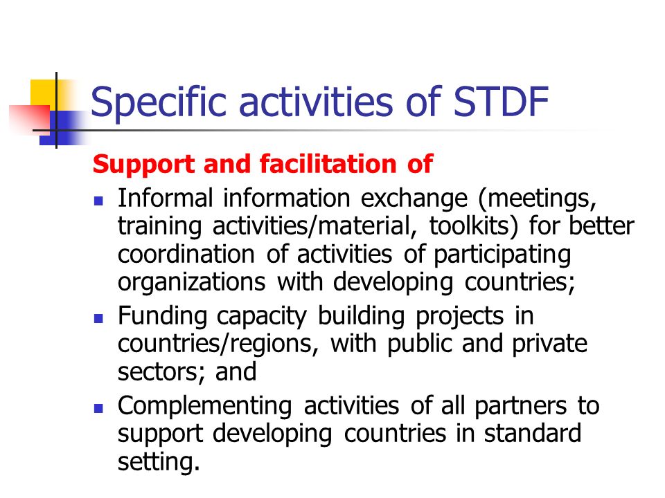 Specific activities of STDF Support and facilitation of Informal information exchange (meetings, training activities/material, toolkits) for better coordination of activities of participating organizations with developing countries; Funding capacity building projects in countries/regions, with public and private sectors; and Complementing activities of all partners to support developing countries in standard setting.