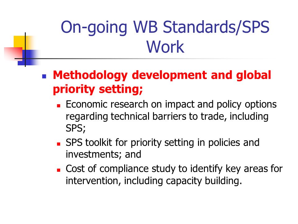 On-going WB Standards/SPS Work Methodology development and global priority setting; Economic research on impact and policy options regarding technical barriers to trade, including SPS; SPS toolkit for priority setting in policies and investments; and Cost of compliance study to identify key areas for intervention, including capacity building.