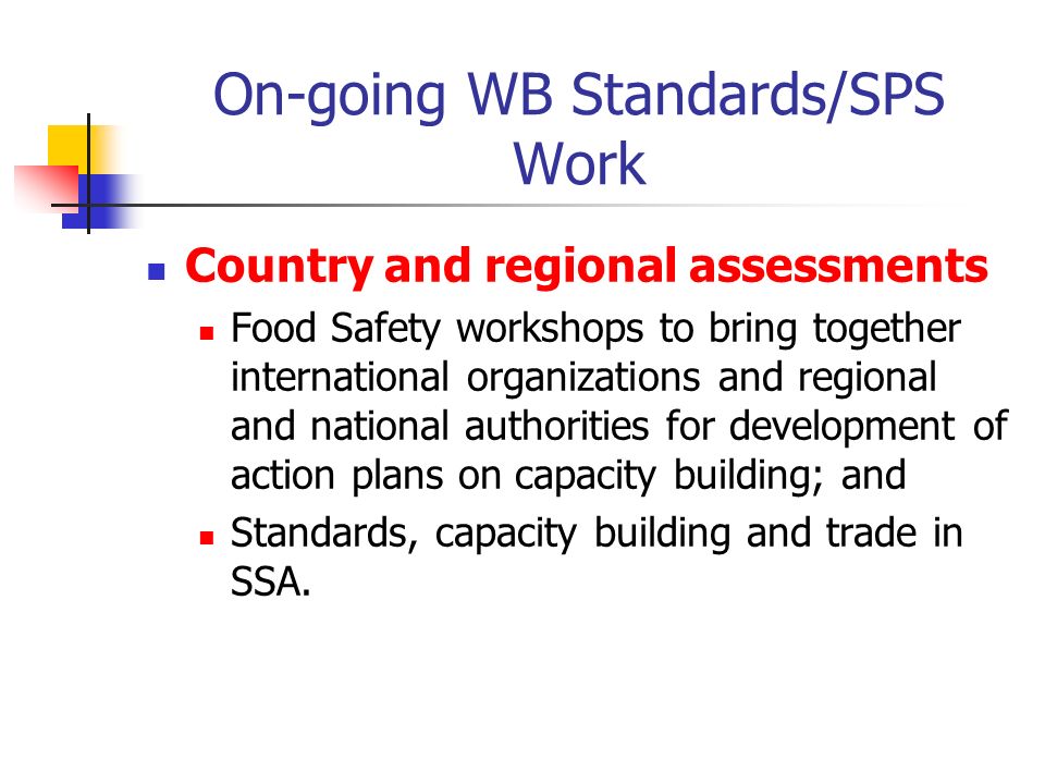 On-going WB Standards/SPS Work Country and regional assessments Food Safety workshops to bring together international organizations and regional and national authorities for development of action plans on capacity building; and Standards, capacity building and trade in SSA.