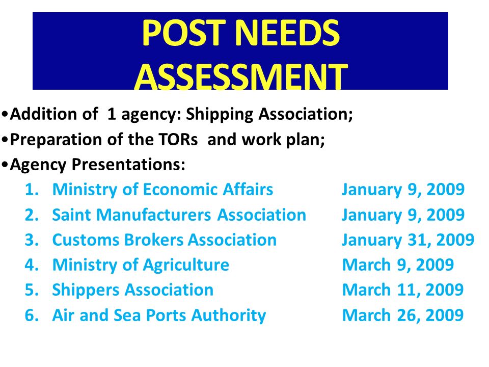 POST NEEDS ASSESSMENT Addition of 1 agency: Shipping Association; Preparation of the TORs and work plan; Agency Presentations: 1.Ministry of Economic AffairsJanuary 9, Saint Manufacturers AssociationJanuary 9, Customs Brokers Association January 31, Ministry of AgricultureMarch 9, Shippers AssociationMarch 11, Air and Sea Ports AuthorityMarch 26, 2009