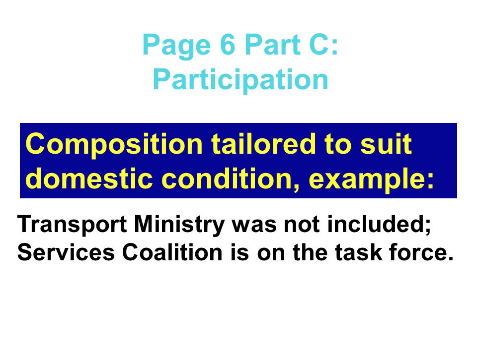 Page 6 Part C: Participation Composition tailored to suit domestic condition, example: Transport Ministry was not included; Services Coalition is on the task force.