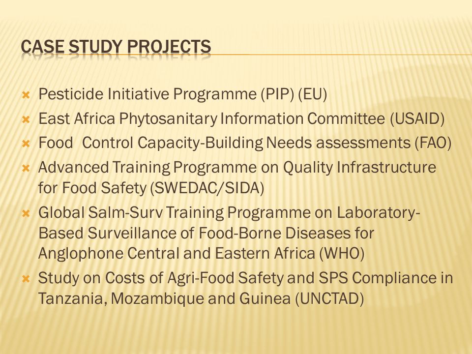 Pesticide Initiative Programme (PIP) (EU) East Africa Phytosanitary Information Committee (USAID) Food Control Capacity-Building Needs assessments (FAO) Advanced Training Programme on Quality Infrastructure for Food Safety (SWEDAC/SIDA) Global Salm-Surv Training Programme on Laboratory- Based Surveillance of Food-Borne Diseases for Anglophone Central and Eastern Africa (WHO) Study on Costs of Agri-Food Safety and SPS Compliance in Tanzania, Mozambique and Guinea (UNCTAD)
