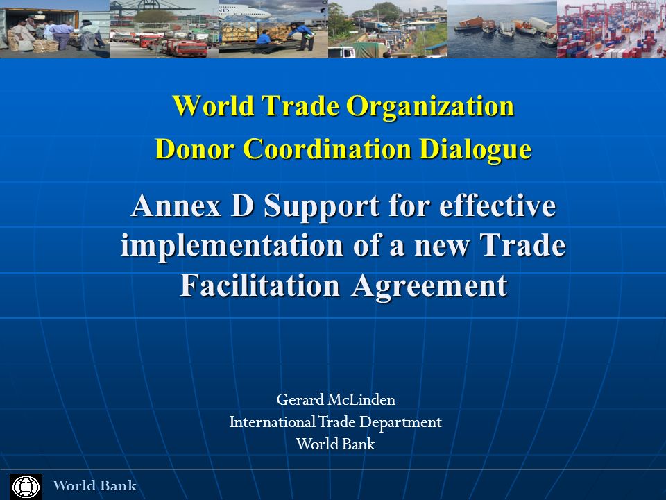 World Trade Organization Donor Coordination Dialogue Annex D Support for effective implementation of a new Trade Facilitation Agreement World Bank World Bank Gerard McLinden International Trade Department World Bank