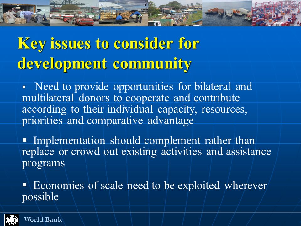 Key issues to consider for development community World Bank World Bank Need to provide opportunities for bilateral and multilateral donors to cooperate and contribute according to their individual capacity, resources, priorities and comparative advantage Implementation should complement rather than replace or crowd out existing activities and assistance programs Economies of scale need to be exploited wherever possible