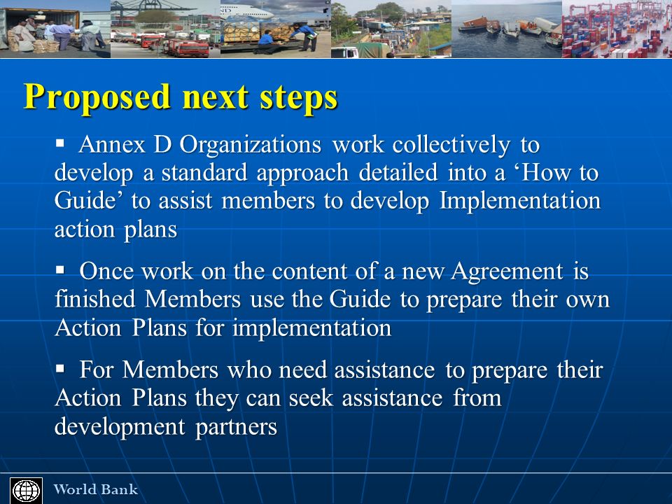 Proposed next steps World Bank World Bank Annex D Organizations work collectively to develop a standard approach detailed into a How to Guide to assist members to develop Implementation action plans Once work on the content of a new Agreement is finished Members use the Guide to prepare their own Action Plans for implementation Once work on the content of a new Agreement is finished Members use the Guide to prepare their own Action Plans for implementation For Members who need assistance to prepare their Action Plans they can seek assistance from development partners For Members who need assistance to prepare their Action Plans they can seek assistance from development partners