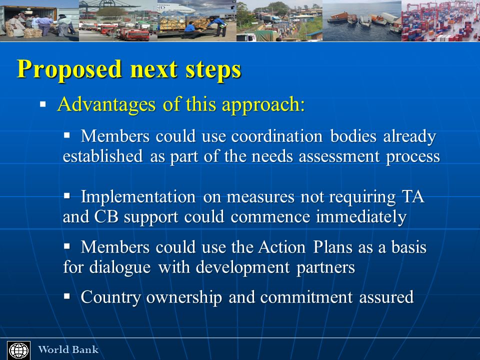 Proposed next steps World Bank World Bank Advantages of this approach: Members could use coordination bodies already established as part of the needs assessment process Implementation on measures not requiring TA and CB support could commence immediately Implementation on measures not requiring TA and CB support could commence immediately Members could use the Action Plans as a basis for dialogue with development partners Members could use the Action Plans as a basis for dialogue with development partners Country ownership and commitment assured Country ownership and commitment assured
