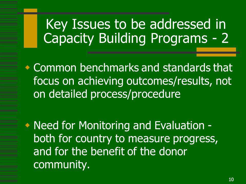 10 Key Issues to be addressed in Capacity Building Programs - 2 Common benchmarks and standards that focus on achieving outcomes/results, not on detailed process/procedure Need for Monitoring and Evaluation - both for country to measure progress, and for the benefit of the donor community.