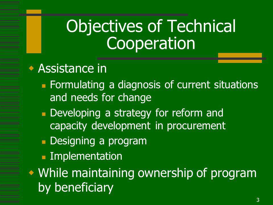 3 Objectives of Technical Cooperation Assistance in Formulating a diagnosis of current situations and needs for change Developing a strategy for reform and capacity development in procurement Designing a program Implementation While maintaining ownership of program by beneficiary