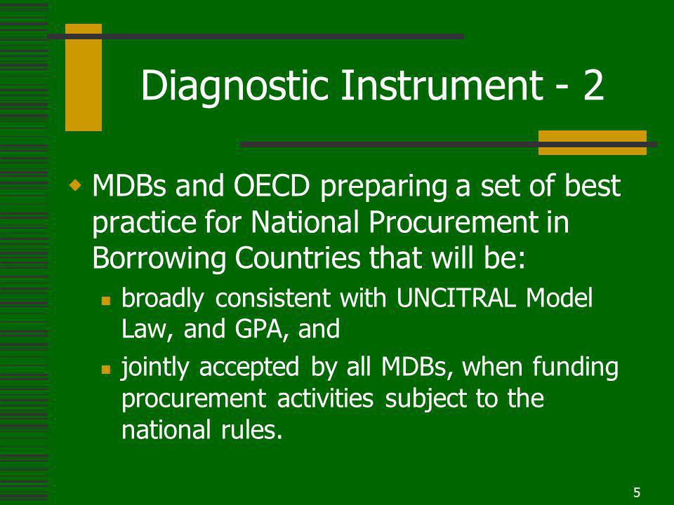 5 Diagnostic Instrument - 2 MDBs and OECD preparing a set of best practice for National Procurement in Borrowing Countries that will be: broadly consistent with UNCITRAL Model Law, and GPA, and jointly accepted by all MDBs, when funding procurement activities subject to the national rules.