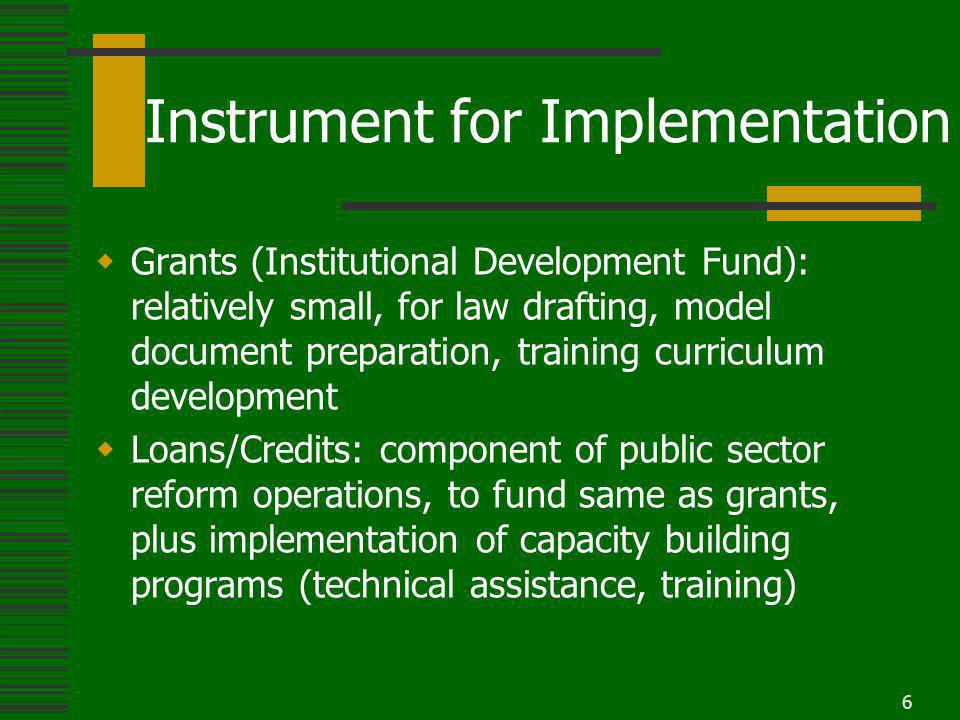 6 Instrument for Implementation Grants (Institutional Development Fund): relatively small, for law drafting, model document preparation, training curriculum development Loans/Credits: component of public sector reform operations, to fund same as grants, plus implementation of capacity building programs (technical assistance, training)