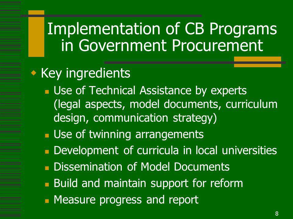 8 Implementation of CB Programs in Government Procurement Key ingredients Use of Technical Assistance by experts (legal aspects, model documents, curriculum design, communication strategy) Use of twinning arrangements Development of curricula in local universities Dissemination of Model Documents Build and maintain support for reform Measure progress and report