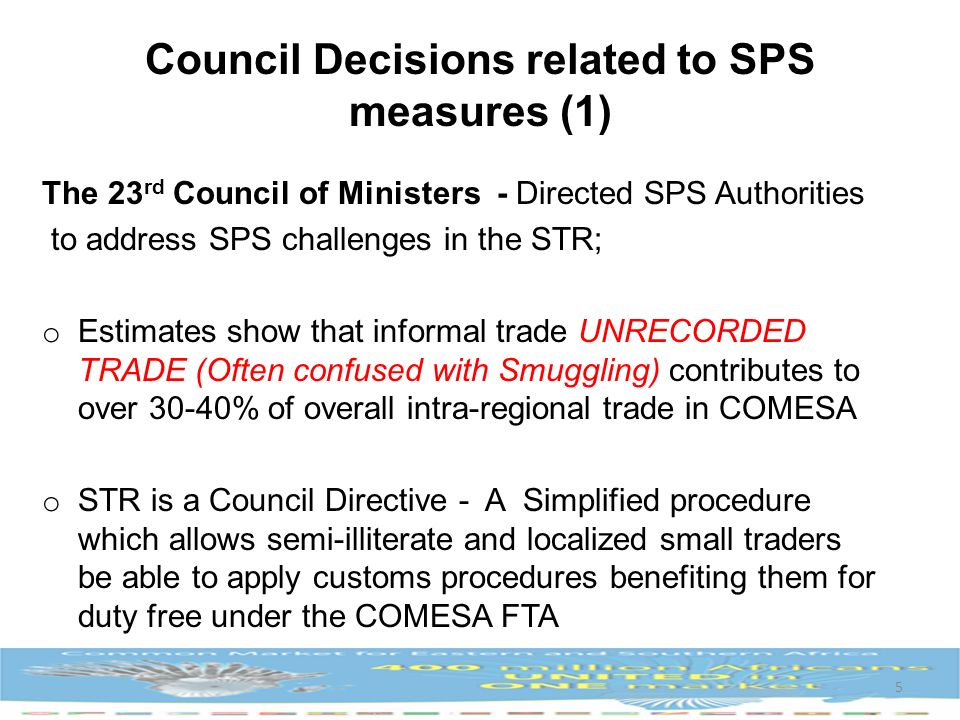 The 23 rd Council of Ministers - Directed SPS Authorities to address SPS challenges in the STR; o Estimates show that informal trade UNRECORDED TRADE (Often confused with Smuggling) contributes to over 30-40% of overall intra-regional trade in COMESA o STR is a Council Directive - A Simplified procedure which allows semi-illiterate and localized small traders be able to apply customs procedures benefiting them for duty free under the COMESA FTA 5 Council Decisions related to SPS measures (1)