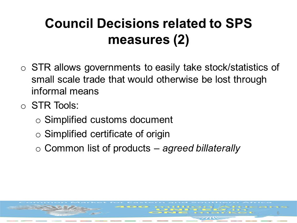 o STR allows governments to easily take stock/statistics of small scale trade that would otherwise be lost through informal means o STR Tools: o Simplified customs document o Simplified certificate of origin o Common list of products – agreed billaterally 6 Council Decisions related to SPS measures (2)
