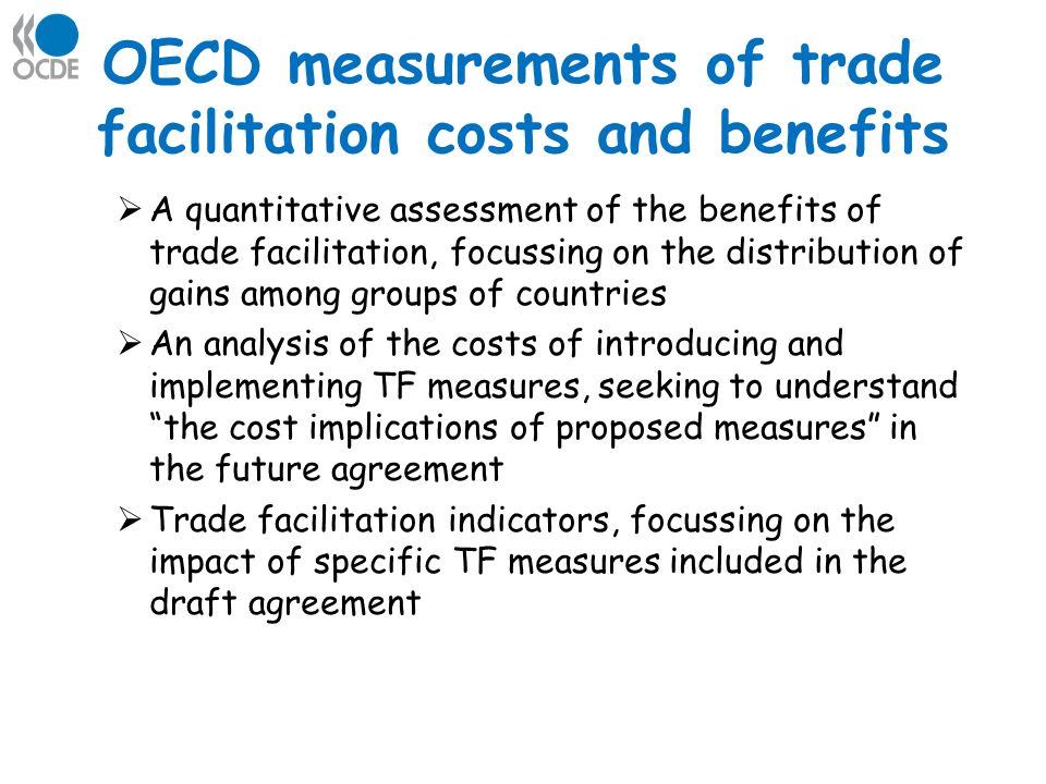 OECD measurements of trade facilitation costs and benefits A quantitative assessment of the benefits of trade facilitation, focussing on the distribution of gains among groups of countries An analysis of the costs of introducing and implementing TF measures, seeking to understand the cost implications of proposed measures in the future agreement Trade facilitation indicators, focussing on the impact of specific TF measures included in the draft agreement