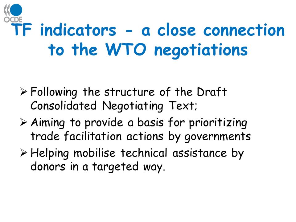 TF indicators - a close connection to the WTO negotiations Following the structure of the Draft Consolidated Negotiating Text; Aiming to provide a basis for prioritizing trade facilitation actions by governments Helping mobilise technical assistance by donors in a targeted way.