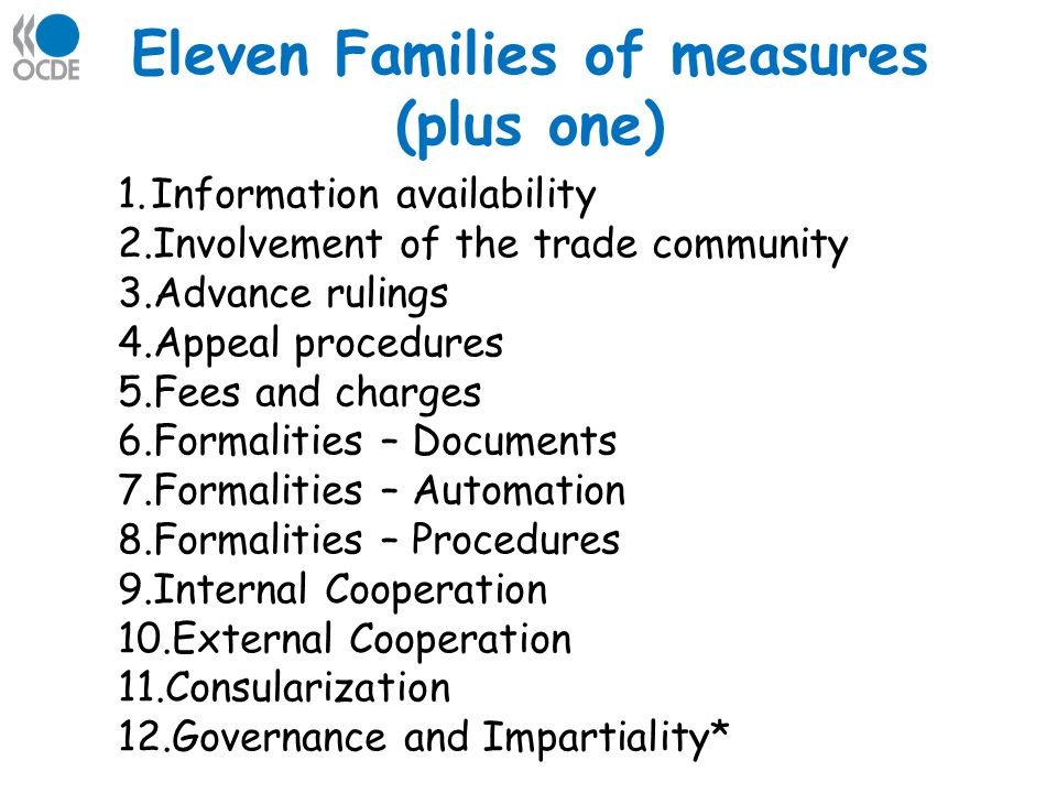 Eleven Families of measures (plus one) 1.Information availability 2.Involvement of the trade community 3.Advance rulings 4.Appeal procedures 5.Fees and charges 6.Formalities – Documents 7.Formalities – Automation 8.Formalities – Procedures 9.Internal Cooperation 10.External Cooperation 11.Consularization 12.Governance and Impartiality*
