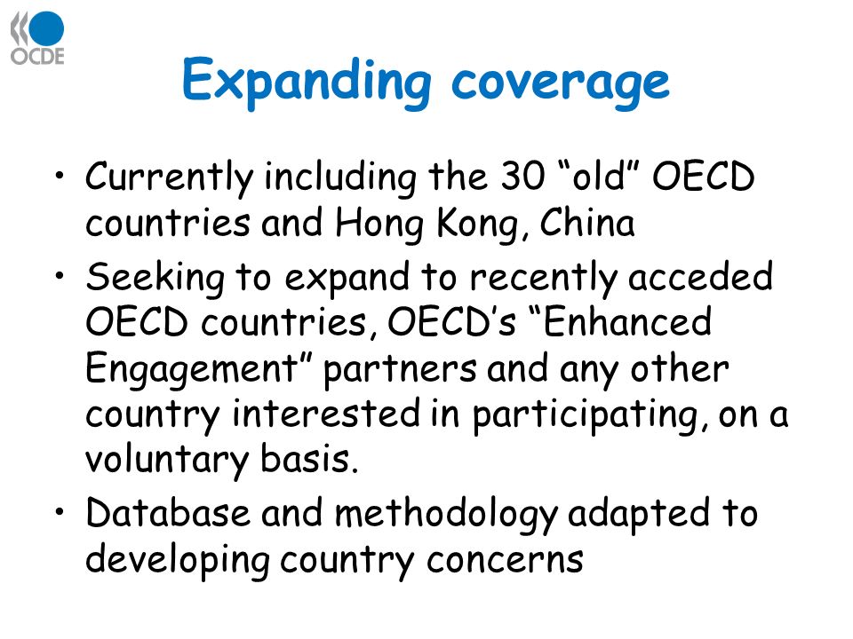 Expanding coverage Currently including the 30 old OECD countries and Hong Kong, China Seeking to expand to recently acceded OECD countries, OECDs Enhanced Engagement partners and any other country interested in participating, on a voluntary basis.