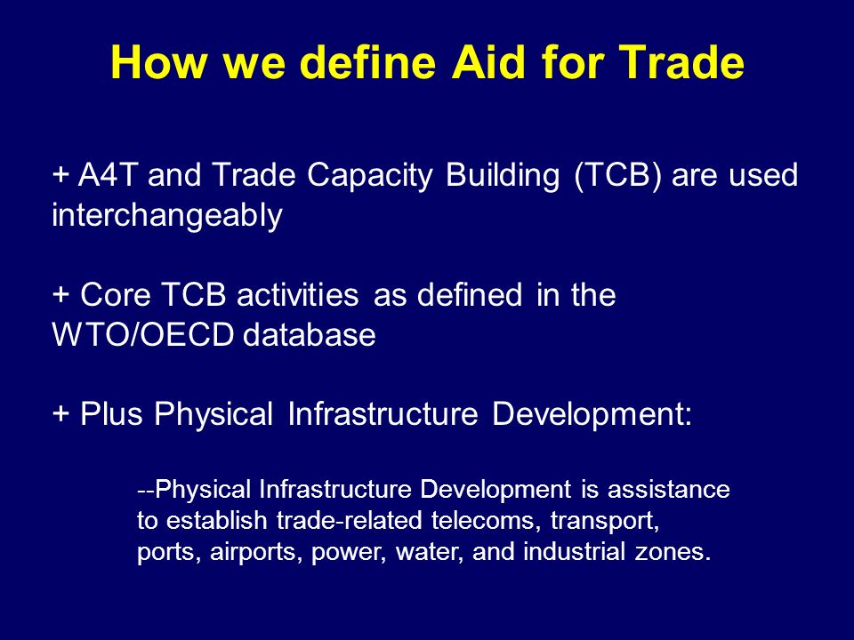 How we define Aid for Trade + A4T and Trade Capacity Building (TCB) are used interchangeably + Core TCB activities as defined in the WTO/OECD database + Plus Physical Infrastructure Development: --Physical Infrastructure Development is assistance to establish trade-related telecoms, transport, ports, airports, power, water, and industrial zones.