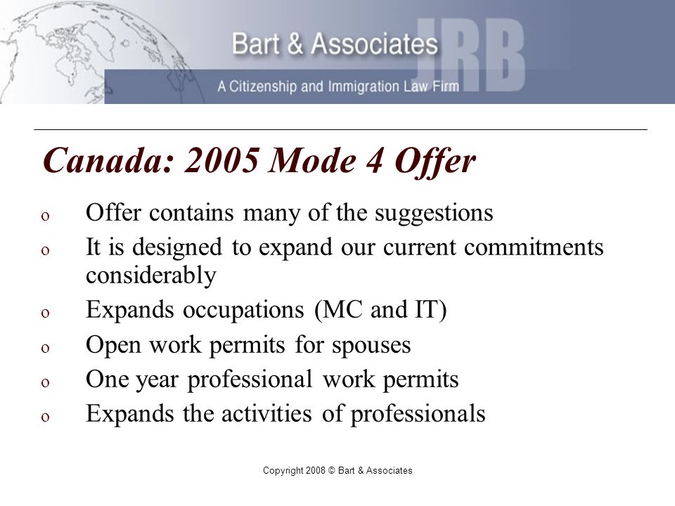 Copyright 2008 © Bart & Associates Canada: 2005 Mode 4 Offer o Offer contains many of the suggestions o It is designed to expand our current commitments considerably o Expands occupations (MC and IT) o Open work permits for spouses o One year professional work permits o Expands the activities of professionals