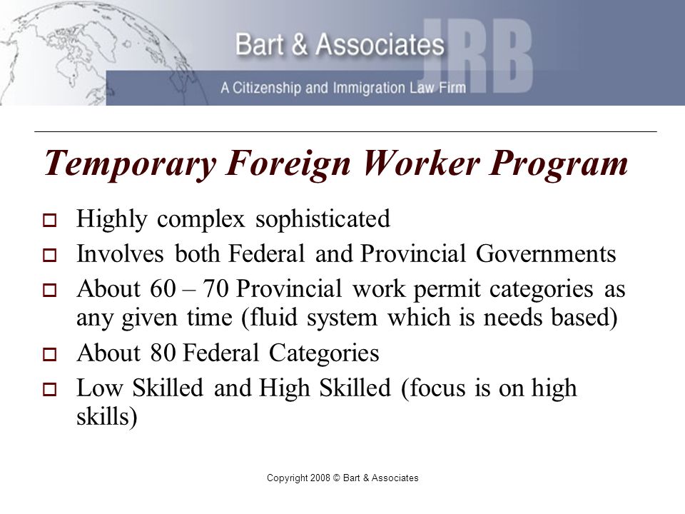 Copyright 2008 © Bart & Associates Temporary Foreign Worker Program Highly complex sophisticated Involves both Federal and Provincial Governments About 60 – 70 Provincial work permit categories as any given time (fluid system which is needs based) About 80 Federal Categories Low Skilled and High Skilled (focus is on high skills)