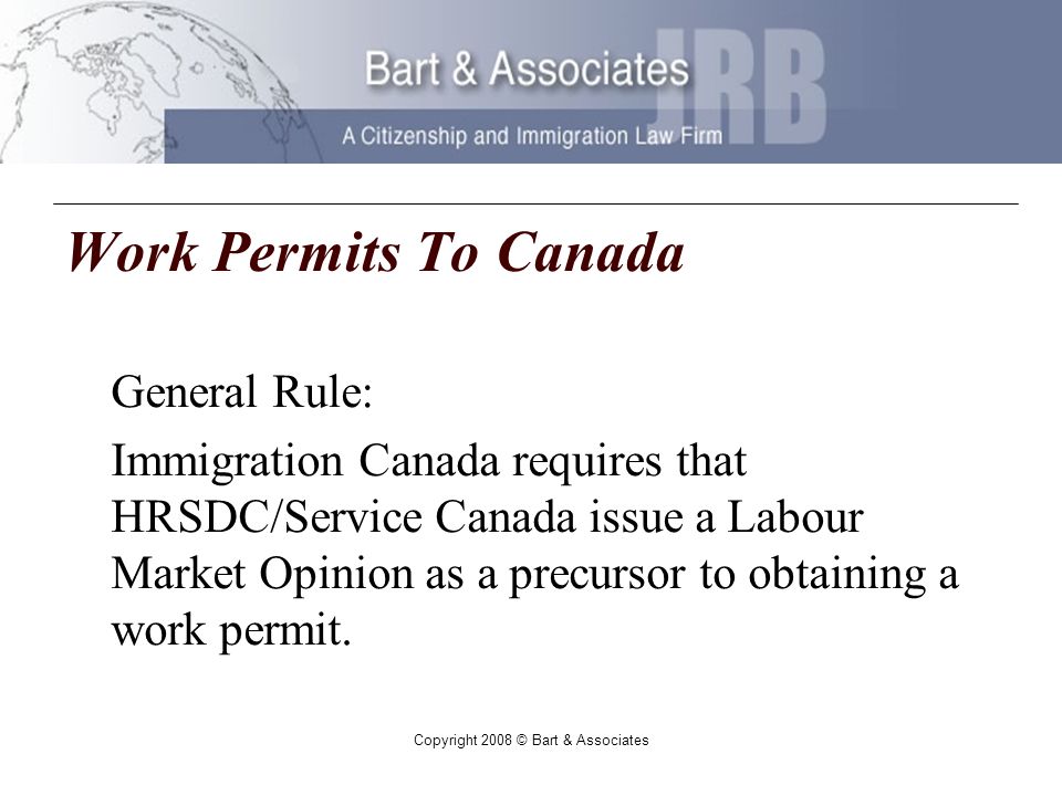 Copyright 2008 © Bart & Associates Work Permits To Canada General Rule: Immigration Canada requires that HRSDC/Service Canada issue a Labour Market Opinion as a precursor to obtaining a work permit.