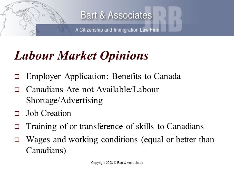Copyright 2008 © Bart & Associates Labour Market Opinions Employer Application: Benefits to Canada Canadians Are not Available/Labour Shortage/Advertising Job Creation Training of or transference of skills to Canadians Wages and working conditions (equal or better than Canadians)