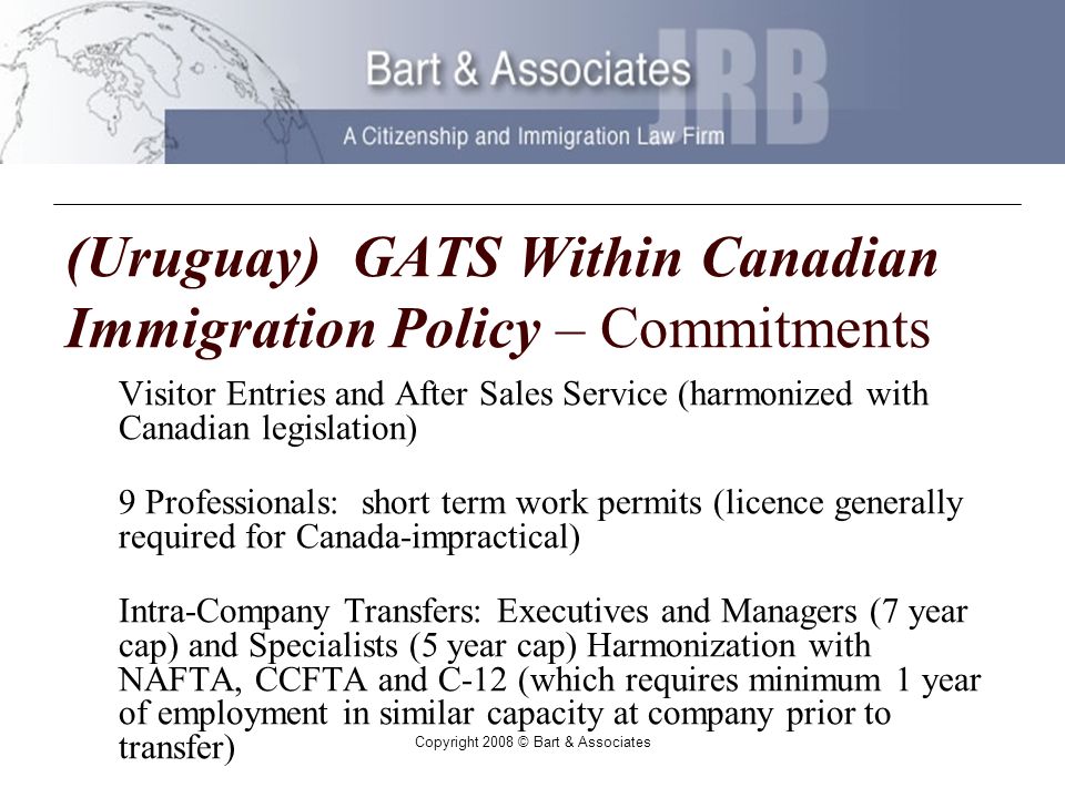 Copyright 2008 © Bart & Associates (Uruguay) GATS Within Canadian Immigration Policy – Commitments Visitor Entries and After Sales Service (harmonized with Canadian legislation) 9 Professionals: short term work permits (licence generally required for Canada-impractical) Intra-Company Transfers: Executives and Managers (7 year cap) and Specialists (5 year cap) Harmonization with NAFTA, CCFTA and C-12 (which requires minimum 1 year of employment in similar capacity at company prior to transfer)