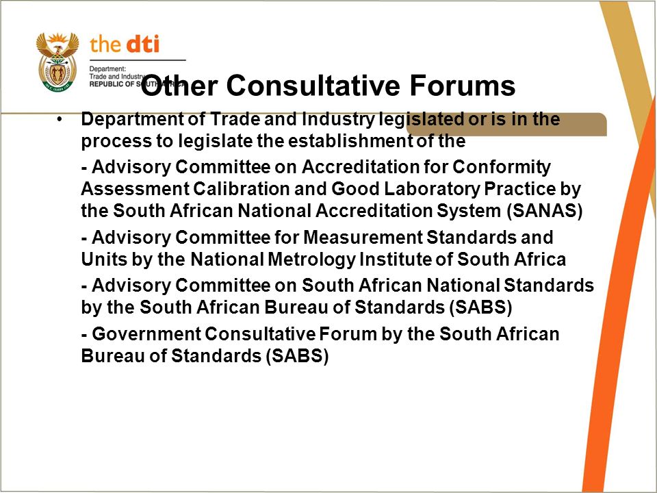 Other Consultative Forums Department of Trade and Industry legislated or is in the process to legislate the establishment of the - Advisory Committee on Accreditation for Conformity Assessment Calibration and Good Laboratory Practice by the South African National Accreditation System (SANAS) - Advisory Committee for Measurement Standards and Units by the National Metrology Institute of South Africa - Advisory Committee on South African National Standards by the South African Bureau of Standards (SABS) - Government Consultative Forum by the South African Bureau of Standards (SABS)