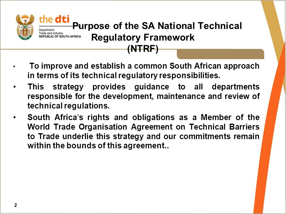Purpose of the SA National Technical Regulatory Framework (NTRF) To improve and establish a common South African approach in terms of its technical regulatory responsibilities.