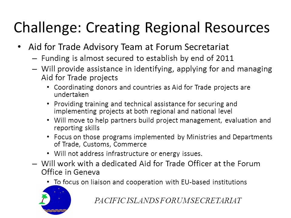 Challenge: Creating Regional Resources Aid for Trade Advisory Team at Forum Secretariat – Funding is almost secured to establish by end of 2011 – Will provide assistance in identifying, applying for and managing Aid for Trade projects Coordinating donors and countries as Aid for Trade projects are undertaken Providing training and technical assistance for securing and implementing projects at both regional and national level Will move to help partners build project management, evaluation and reporting skills Focus on those programs implemented by Ministries and Departments of Trade, Customs, Commerce Will not address infrastructure or energy issues.