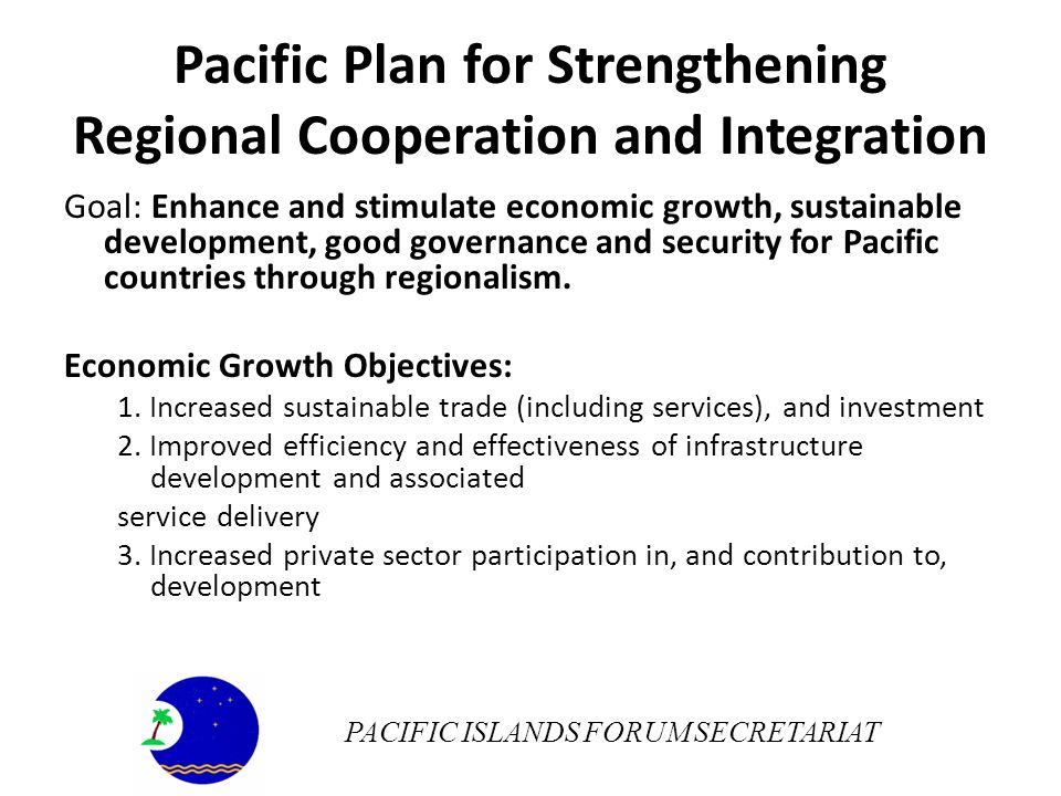 Pacific Plan for Strengthening Regional Cooperation and Integration Goal: Enhance and stimulate economic growth, sustainable development, good governance and security for Pacific countries through regionalism.