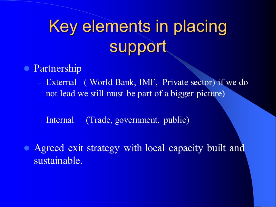 Key elements in placing support Partnership – External ( World Bank, IMF, Private sector) if we do not lead we still must be part of a bigger picture) – Internal (Trade, government, public) Agreed exit strategy with local capacity built and sustainable.