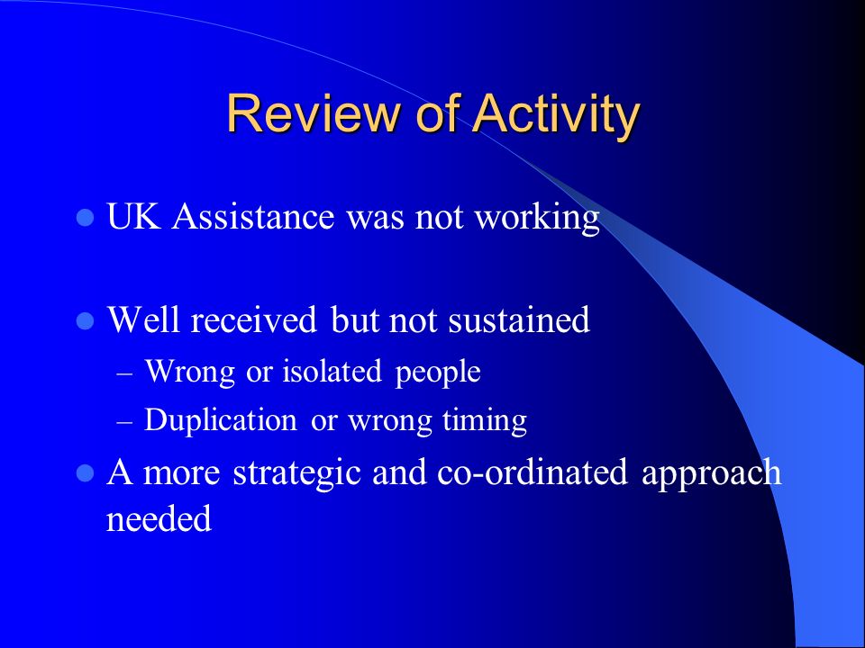 Review of Activity UK Assistance was not working Well received but not sustained – Wrong or isolated people – Duplication or wrong timing A more strategic and co-ordinated approach needed