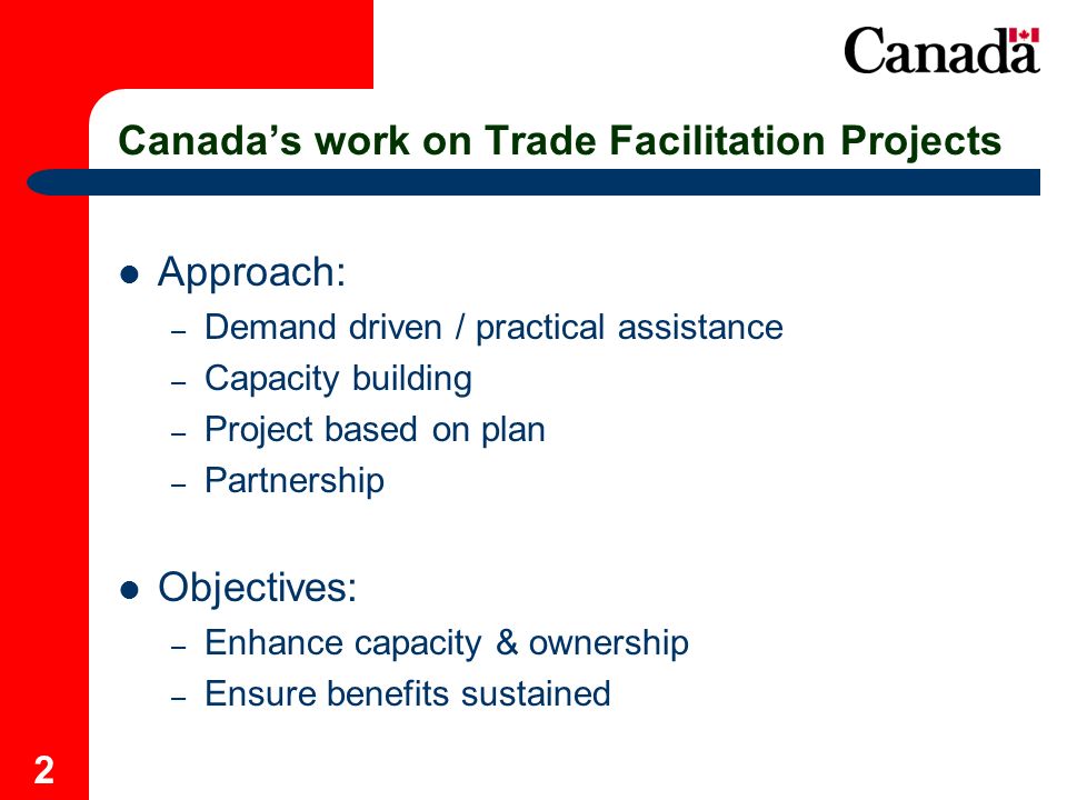 2 Canadas work on Trade Facilitation Projects Approach: – Demand driven / practical assistance – Capacity building – Project based on plan – Partnership Objectives: – Enhance capacity & ownership – Ensure benefits sustained