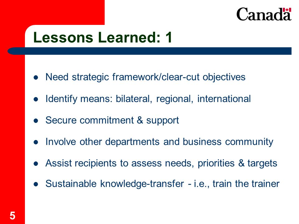 5 Lessons Learned: 1 Need strategic framework/clear-cut objectives Identify means: bilateral, regional, international Secure commitment & support Involve other departments and business community Assist recipients to assess needs, priorities & targets Sustainable knowledge-transfer - i.e., train the trainer