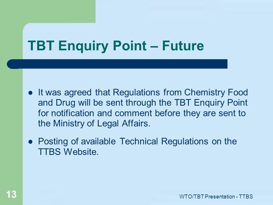 WTO/TBT Presentation - TTBS 13 TBT Enquiry Point – Future It was agreed that Regulations from Chemistry Food and Drug will be sent through the TBT Enquiry Point for notification and comment before they are sent to the Ministry of Legal Affairs.