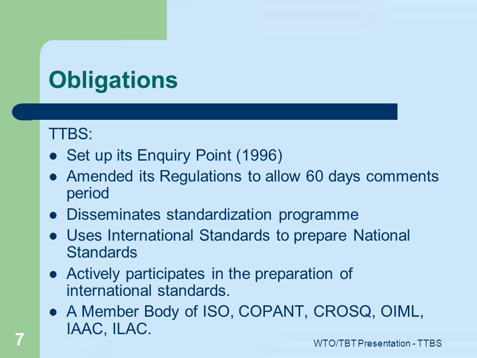 WTO/TBT Presentation - TTBS 7 Obligations TTBS: Set up its Enquiry Point (1996) Amended its Regulations to allow 60 days comments period Disseminates standardization programme Uses International Standards to prepare National Standards Actively participates in the preparation of international standards.