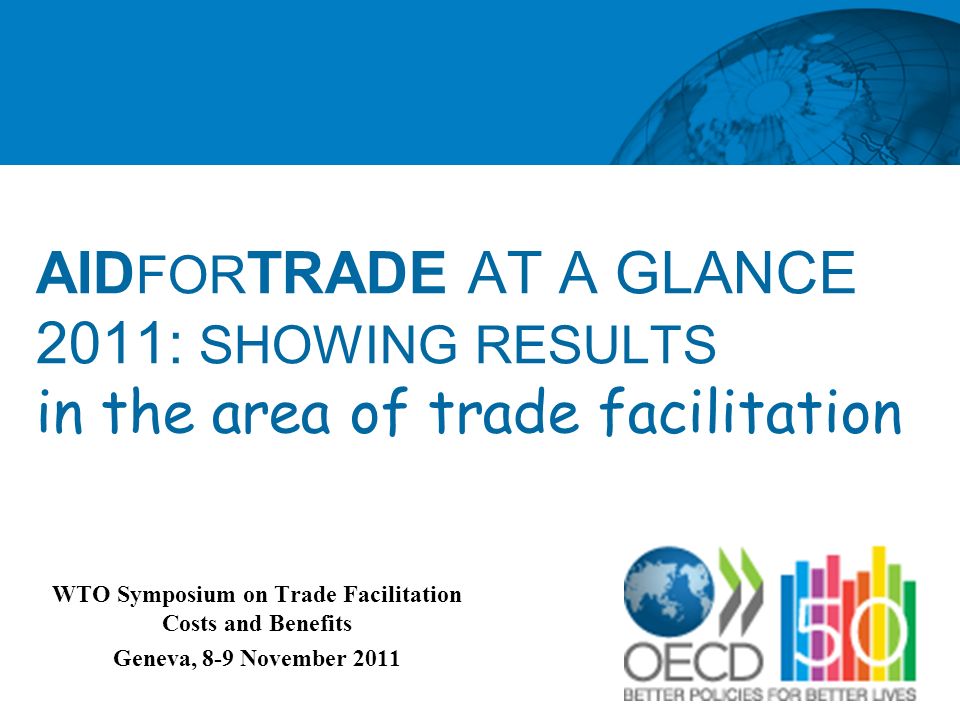 AID FOR TRADE AT A GLANCE 2011: SHOWING RESULTS in the area of trade facilitation WTO Symposium on Trade Facilitation Costs and Benefits Geneva, 8-9 November 2011