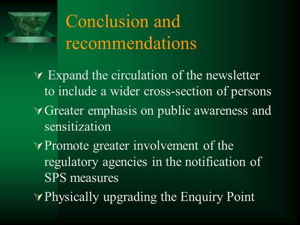 Conclusion and recommendations Expand the circulation of the newsletter to include a wider cross-section of persons Greater emphasis on public awareness and sensitization Promote greater involvement of the regulatory agencies in the notification of SPS measures Physically upgrading the Enquiry Point