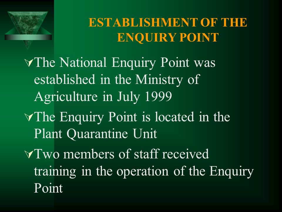 ESTABLISHMENT OF THE ENQUIRY POINT The National Enquiry Point was established in the Ministry of Agriculture in July 1999 The Enquiry Point is located in the Plant Quarantine Unit Two members of staff received training in the operation of the Enquiry Point