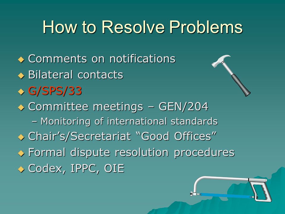 How to Resolve Problems Comments on notifications Bilateral contacts G/SPS/33 Committee meetings – GEN/204 –M–M–M–Monitoring of international standards Chairs/Secretariat Good Offices Formal dispute resolution procedures Codex, IPPC, OIE