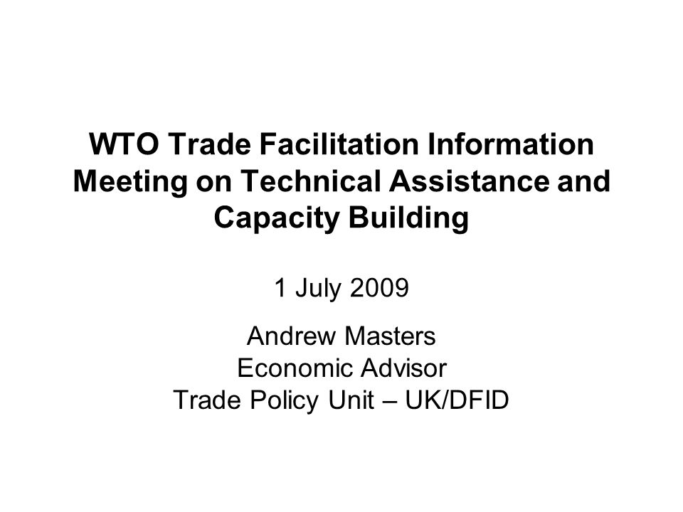 WTO Trade Facilitation Information Meeting on Technical Assistance and Capacity Building 1 July 2009 Andrew Masters Economic Advisor Trade Policy Unit – UK/DFID