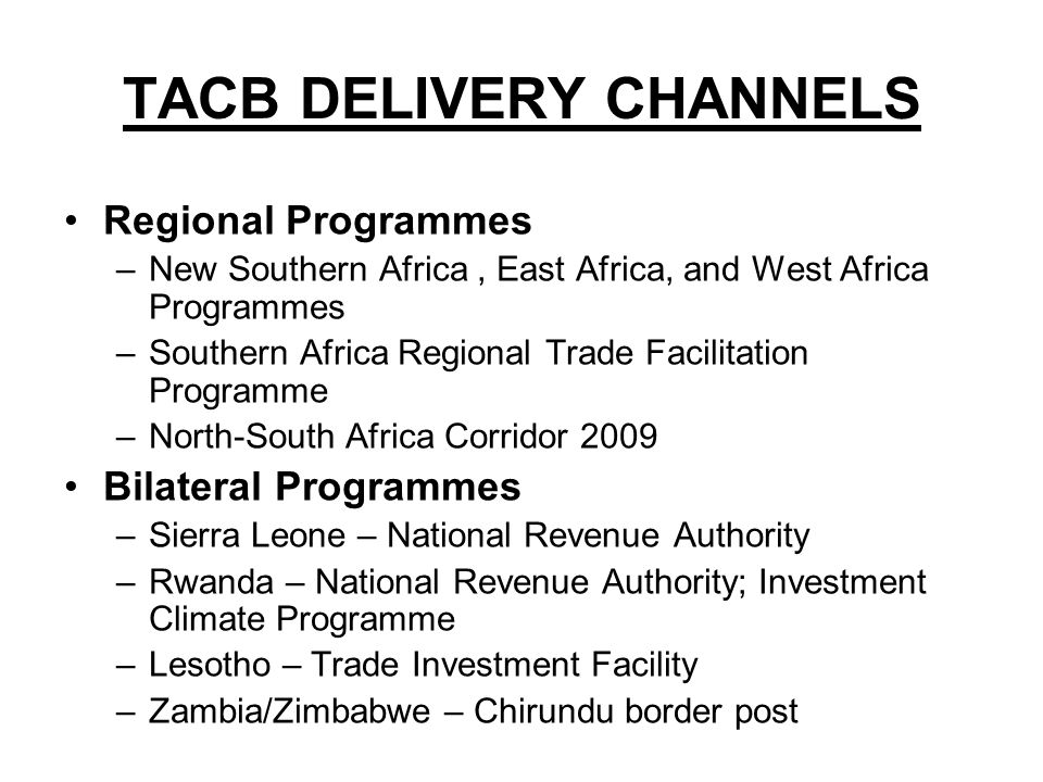 TACB DELIVERY CHANNELS Regional Programmes –New Southern Africa, East Africa, and West Africa Programmes –Southern Africa Regional Trade Facilitation Programme –North-South Africa Corridor 2009 Bilateral Programmes –Sierra Leone – National Revenue Authority –Rwanda – National Revenue Authority; Investment Climate Programme –Lesotho – Trade Investment Facility –Zambia/Zimbabwe – Chirundu border post